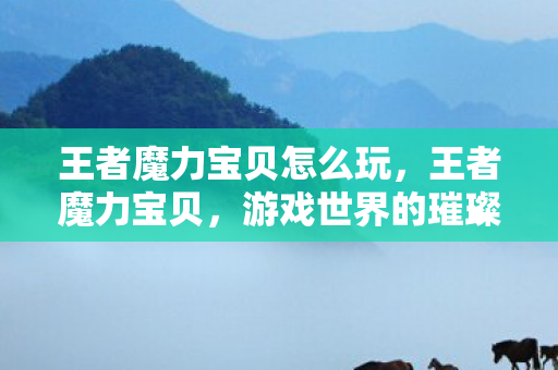 王者魔力宝贝怎么玩，王者魔力宝贝，游戏世界的璀璨明珠