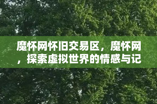 魔怀网怀旧交易区,魔怀网,探索虚拟世界的情感与记忆 魔怀网怀旧交易区,魔怀网,探索虚拟世界的情感与记忆