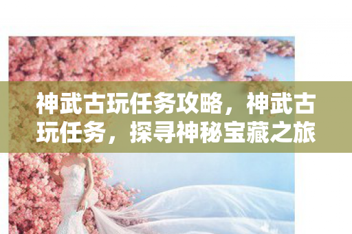 神武古玩任务攻略,神武古玩任务,探寻神秘宝藏之旅 神武古玩任务攻略,神武古玩任务,探寻神秘宝藏之旅