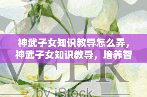 神武子女知识教导怎么弄,神武子女知识教导,培养智慧之芽的全方位指南 神武子女知识教导怎么弄,神武子女知识教导,培养智慧之芽的全方位指南