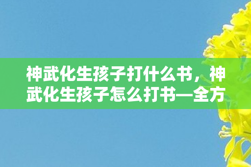 神武化生孩子打什么书,神武化生孩子怎么打书—全方位指南 神武化生孩子打什么书,神武化生孩子怎么打书—全方位指南