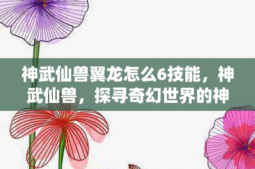 神武仙兽翼龙怎么6技能，神武仙兽，探寻奇幻世界的神秘生物