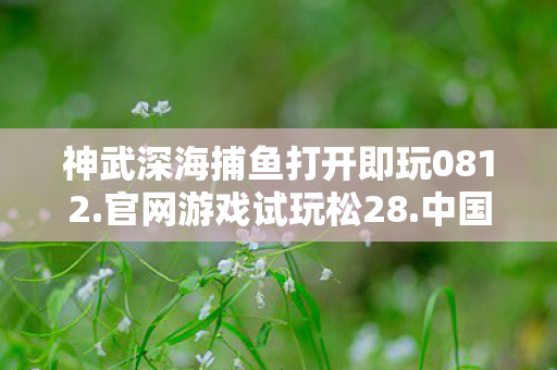 神武深海捕鱼打开即玩0812.官网游戏试玩松28.中国,神武深海捕鱼,探索未知的海洋宝藏 神武深海捕鱼打开即玩0812.官网游戏试玩松28.中国,神武深海捕鱼,探索未知的海洋宝藏