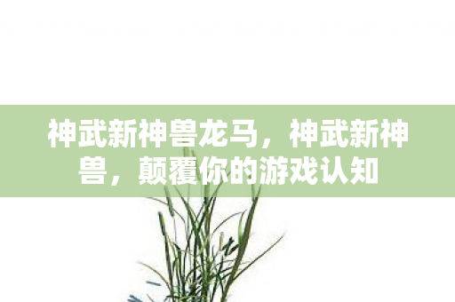 神武新神兽龙马,神武新神兽,颠覆你的游戏认知 神武新神兽龙马,神武新神兽,颠覆你的游戏认知