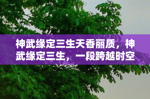 神武缘定三生天香丽质,神武缘定三生,一段跨越时空的传奇故事 神武缘定三生天香丽质,神武缘定三生,一段跨越时空的传奇故事