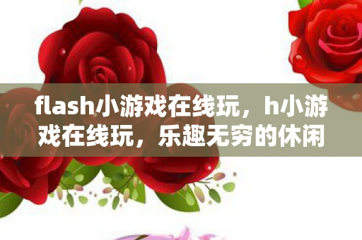 flash小游戏在线玩,h小游戏在线玩,乐趣无穷的休闲之选 flash小游戏在线玩,h小游戏在线玩,乐趣无穷的休闲之选