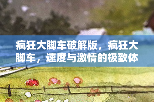 疯狂大脚车破解版,疯狂大脚车,速度与激情的极致体验 疯狂大脚车破解版,疯狂大脚车,速度与激情的极致体验