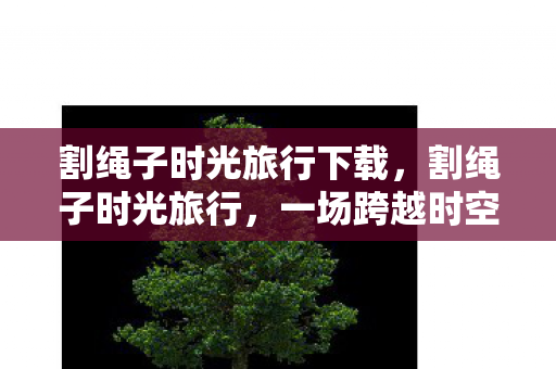 割绳子时光旅行下载,割绳子时光旅行,一场跨越时空的游戏之旅 割绳子时光旅行下载,割绳子时光旅行,一场跨越时空的游戏之旅
