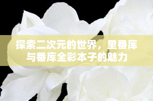 探索二次元的世界，里番库与番库全彩本子的魅力