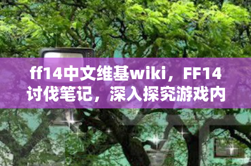 ff14中文维基wiki，FF14讨伐笔记，深入探究游戏内的战斗机制与攻略