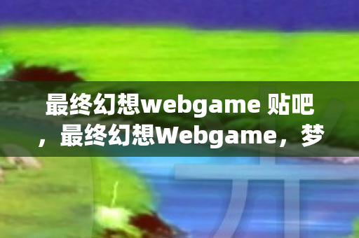 最终幻想webgame 贴吧,最终幻想Webgame,梦幻之旅的无限可能 最终幻想webgame 贴吧,最终幻想Webgame,梦幻之旅的无限可能