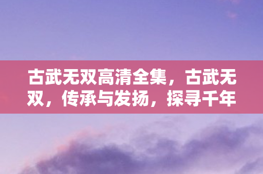 古武无双高清全集，古武无双，传承与发扬，探寻千年武学之谜
