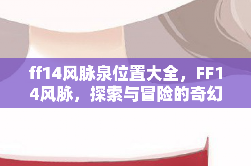 ff14风脉泉位置大全,FF14风脉,探索与冒险的奇幻之旅 ff14风脉泉位置大全,FF14风脉,探索与冒险的奇幻之旅
