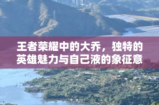 王者荣耀中的大乔，独特的英雄魅力与自己液的象征意义