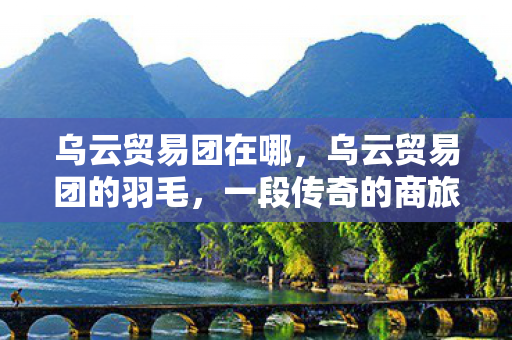 乌云贸易团在哪,乌云贸易团的羽毛,一段传奇的商旅故事 乌云贸易团在哪,乌云贸易团的羽毛,一段传奇的商旅故事