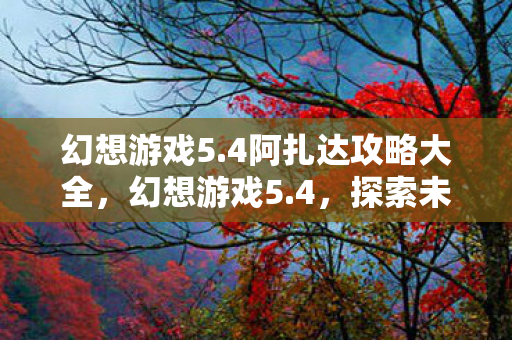 幻想游戏5.4阿扎达攻略大全,幻想游戏5.4,探索未知世界的奇幻之旅 幻想游戏5.4阿扎达攻略大全,幻想游戏5.4,探索未知世界的奇幻之旅