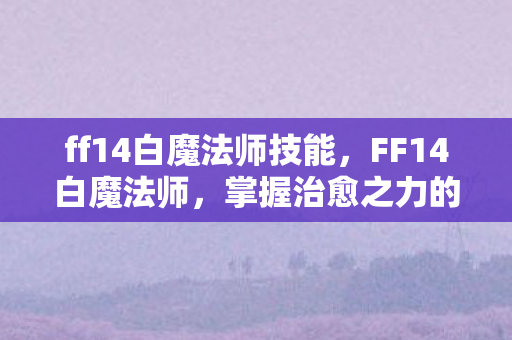 ff14白魔法师技能，FF14白魔法师，掌握治愈之力的神秘职业