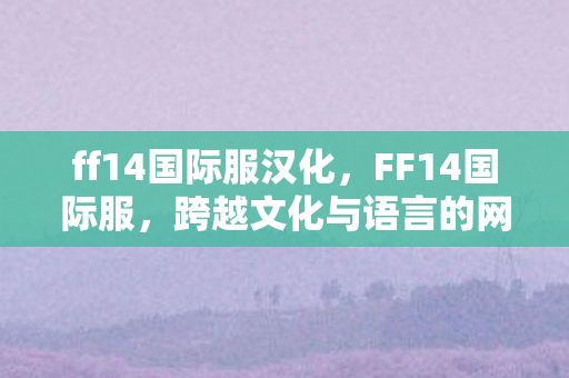 ff14国际服汉化,FF14国际服,跨越文化与语言的网游新世界 ff14国际服汉化,FF14国际服,跨越文化与语言的网游新世界