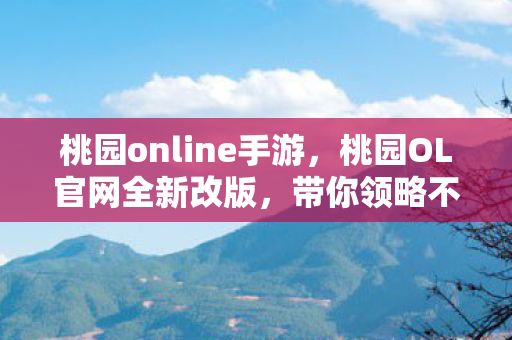 桃园online手游，桃园OL官网全新改版，带你领略不一样的游戏世界！