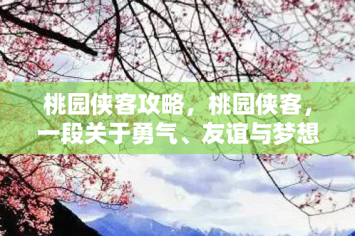 桃园侠客攻略,桃园侠客,一段关于勇气、友谊与梦想的故事 桃园侠客攻略,桃园侠客,一段关于勇气、友谊与梦想的故事