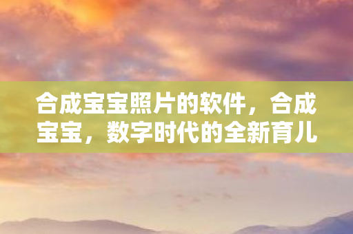 合成宝宝照片的软件,合成宝宝,数字时代的全新育儿理念与技术革新 合成宝宝照片的软件,合成宝宝,数字时代的全新育儿理念与技术革新