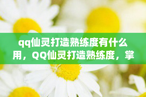 qq仙灵打造熟练度有什么用，QQ仙灵打造熟练度，掌握技巧，成为真正的工匠大师