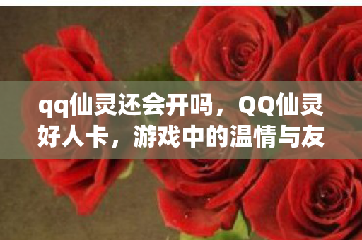 qq仙灵还会开吗,QQ仙灵好人卡,游戏中的温情与友谊的见证 qq仙灵还会开吗,QQ仙灵好人卡,游戏中的温情与友谊的见证