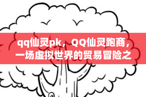qq仙灵pk，QQ仙灵跑商，一场虚拟世界的贸易冒险之旅