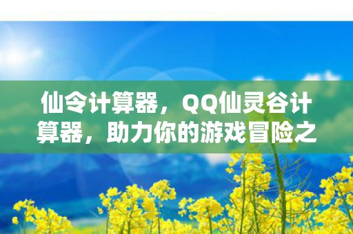 仙令计算器，QQ仙灵谷计算器，助力你的游戏冒险之旅