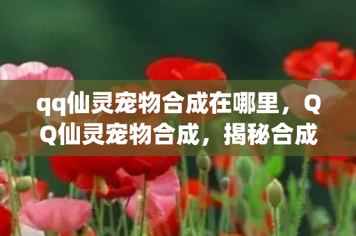 qq仙灵宠物合成在哪里,QQ仙灵宠物合成,揭秘合成秘诀,打造独特仙宠! qq仙灵宠物合成在哪里,QQ仙灵宠物合成,揭秘合成秘诀,打造独特仙宠!