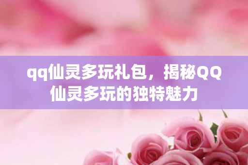 qq仙灵多玩礼包,揭秘QQ仙灵多玩的独特魅力 qq仙灵多玩礼包,揭秘QQ仙灵多玩的独特魅力