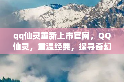 qq仙灵重新上市官网，QQ仙灵，重温经典，探寻奇幻世界