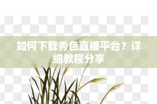 如何下载秀色直播平台?详细教程分享 如何下载秀色直播平台?详细教程分享