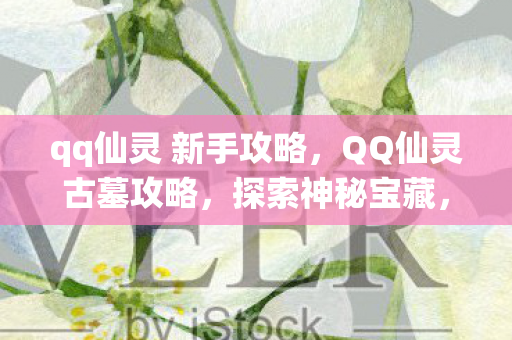 qq仙灵 新手攻略，QQ仙灵古墓攻略，探索神秘宝藏，轻松掌握游戏秘籍
