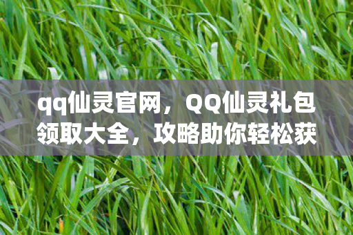 qq仙灵官网，QQ仙灵礼包领取大全，攻略助你轻松获取丰厚奖励