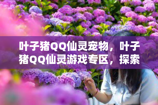 叶子猪QQ仙灵宠物,叶子猪QQ仙灵游戏专区,探索奇幻世界的无限魅力 叶子猪QQ仙灵宠物,叶子猪QQ仙灵游戏专区,探索奇幻世界的无限魅力