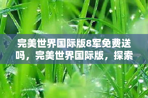 完美世界国际版8军免费送吗,完美世界国际版,探索虚拟世界的奇幻之旅 完美世界国际版8军免费送吗,完美世界国际版,探索虚拟世界的奇幻之旅
