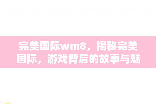 完美国际wm8,揭秘完美国际,游戏背后的故事与魅力所在 完美国际wm8,揭秘完美国际,游戏背后的故事与魅力所在