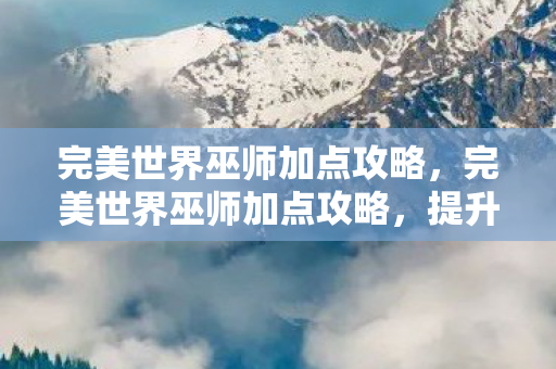 完美世界巫师加点攻略，完美世界巫师加点攻略，提升战斗力的关键