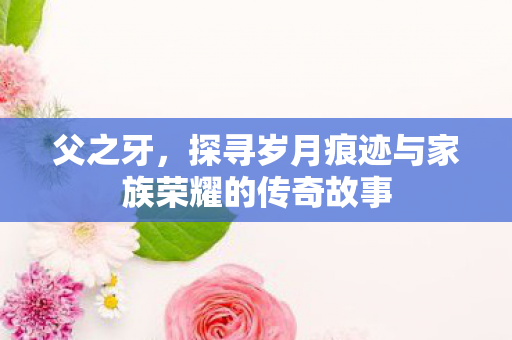 父之牙,探寻岁月痕迹与家族荣耀的传奇故事 父之牙,探寻岁月痕迹与家族荣耀的传奇故事