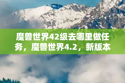 魔兽世界42级去哪里做任务，魔兽世界4.2，新版本带来的变革与挑战
