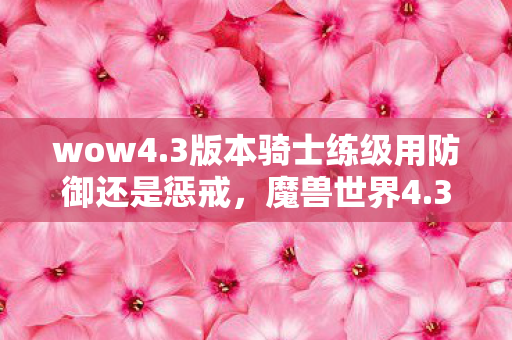 wow4.3版本骑士练级用防御还是惩戒,魔兽世界4.3版本,经典再现,玩家狂欢的新纪元 wow4.3版本骑士练级用防御还是惩戒,魔兽世界4.3版本,经典再现,玩家狂欢的新纪元