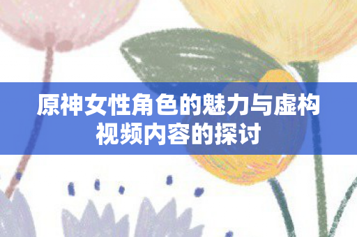 原神女性角色的魅力与虚构视频内容的探讨 原神女性角色的魅力与虚构视频内容的探讨