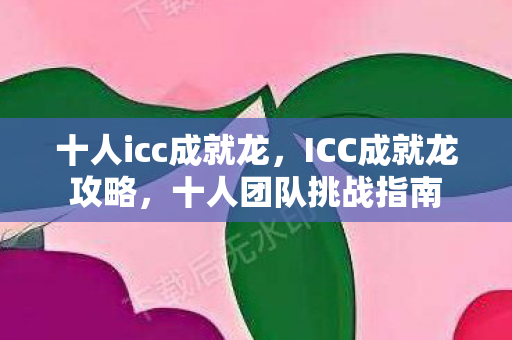 十人icc成就龙，ICC成就龙攻略，十人团队挑战指南