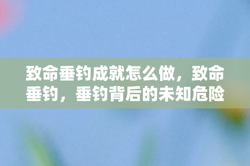 致命垂钓成就怎么做,致命垂钓,垂钓背后的未知危险与挑战 致命垂钓成就怎么做,致命垂钓,垂钓背后的未知危险与挑战