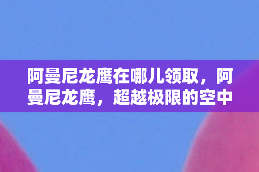 阿曼尼龙鹰在哪儿领取，阿曼尼龙鹰，超越极限的空中霸主