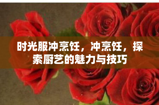 时光服冲烹饪，冲烹饪，探索厨艺的魅力与技巧