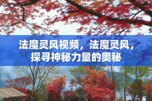 法魔灵风视频,法魔灵风,探寻神秘力量的奥秘 法魔灵风视频,法魔灵风,探寻神秘力量的奥秘