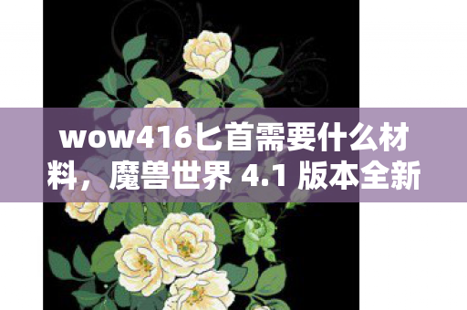 wow416匕首需要什么材料，魔兽世界 4.1 版本全新体验，游戏内容、改动亮点及玩家反馈一网打尽
