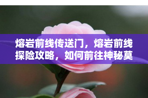 熔岩前线传送门，熔岩前线探险攻略，如何前往神秘莫测的熔岩前线？